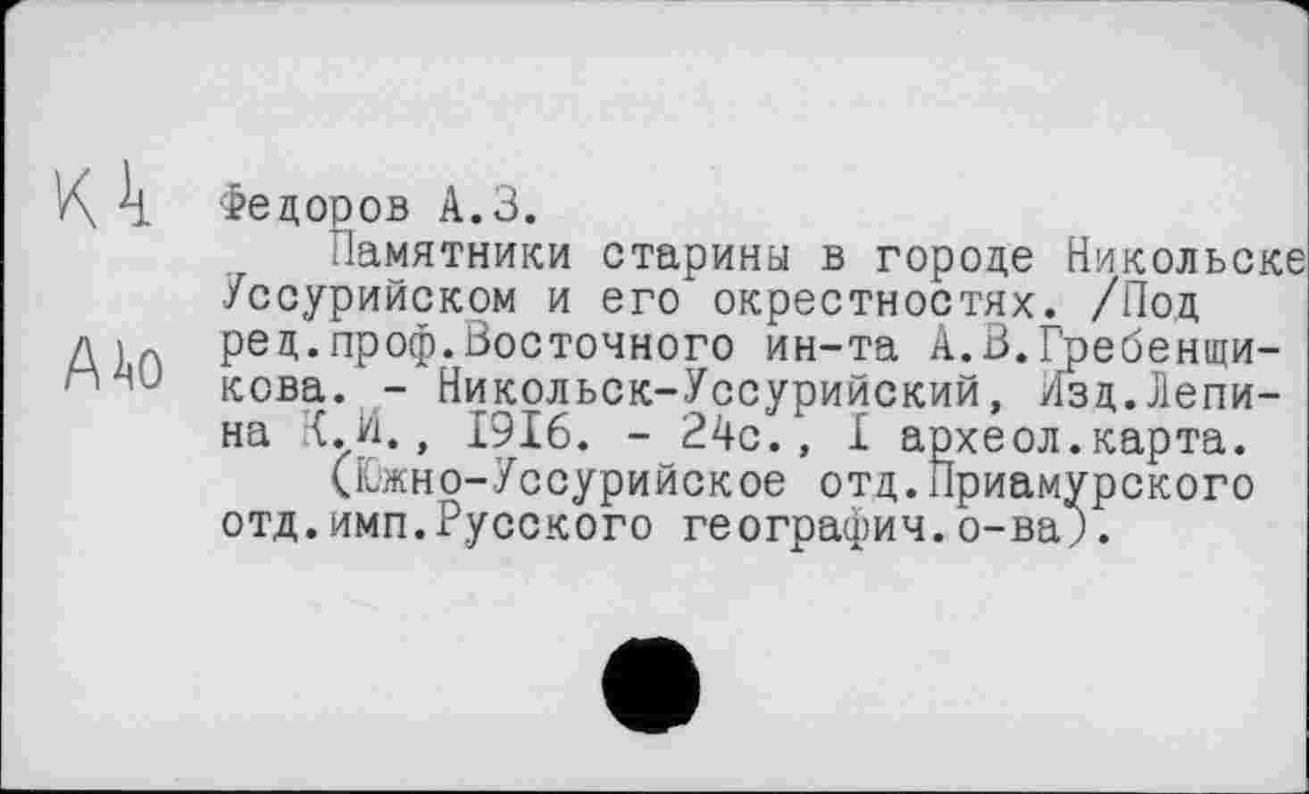 ﻿К k Фе доров А.З.
Памятники старины в городе Никольске Уссурийском и его окрестностях. /Под ред.проф.Восточного ин-та А.В.Гребенщи-кова. - Никольск-Уссурийский, Изд.Лепина К.И., 1916. - 24с., I археол.карта.
(Южно-Уссурийское отд.Приамурского отд.имп.Русского география.о-ва;.